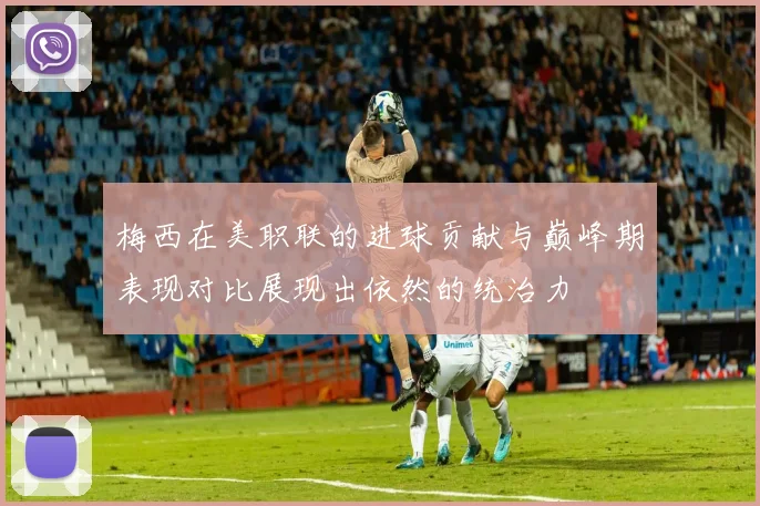 梅西在美职联的进球贡献与巅峰期表现对比展现出依然的统治力